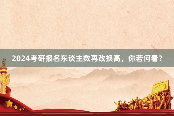 2024考研报名东谈主数再改换高，你若何看？