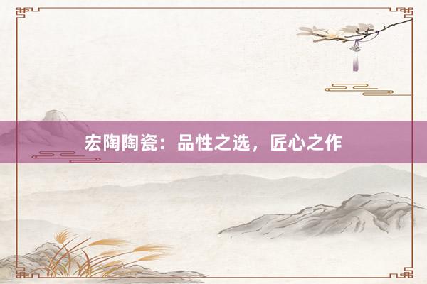 宏陶陶瓷：品性之选，匠心之作