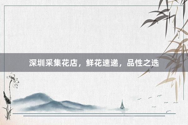 深圳采集花店，鲜花速递，品性之选