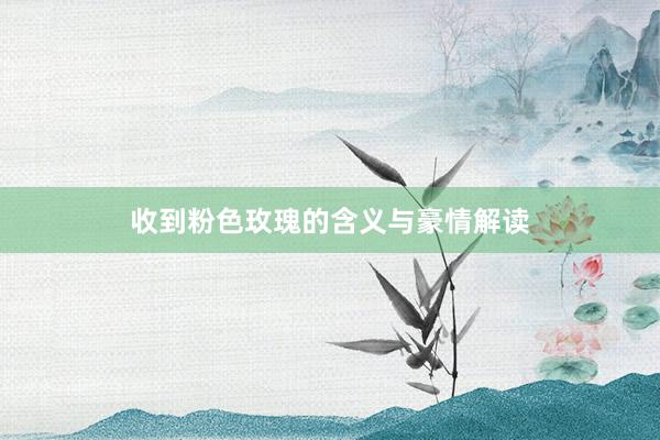 收到粉色玫瑰的含义与豪情解读