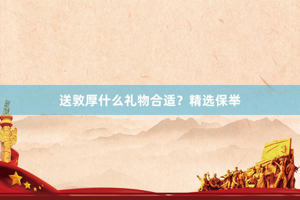 送敦厚什么礼物合适？精选保举